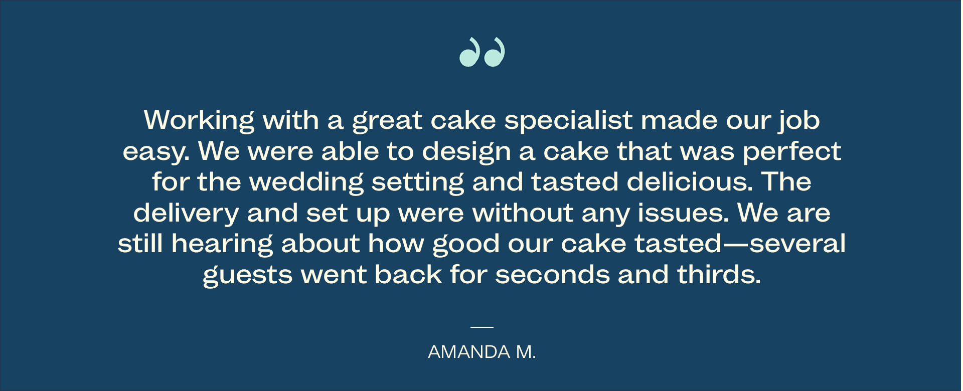 Working with a great cake specialist made our job easy. We were able to design a cake that was perfect for the wedding setting and tasted delicious. The delivery. and set up were without any. issues. We are still hearing about how good our cake tasted - several guests went back for seconds and thirds. - Amanda M.