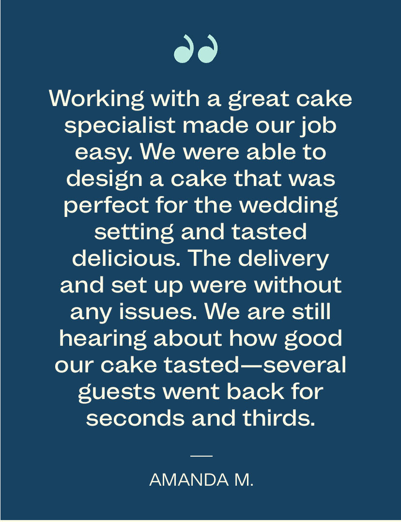 Working with a great cake specialist made our job easy. We were able to design a cake that was perfect for the wedding setting and tasted delicious. The delivery. and set up were without any. issues. We are still hearing about how good our cake tasted - several guests went back for seconds and thirds. - Amanda M.